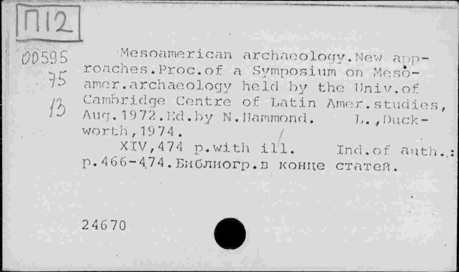 ﻿(9t)59S Mesoamerican archaeology.New anp-. roaches.Proc.of a Symposium on Meso-
• 7b amer.archaeology held by the Univ.of
/П Cambridge Centre of Latin Amer. studies,
■ Aug.19/2.Ed.by N. Hammond. L. ,Duckworth, 1974.
, XIV,474 p.with ill. Ind.of auth..: p. 466-4.74 . Библиогр. n конце статей.
24670